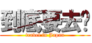 到底要去哪 (travel in Japan)