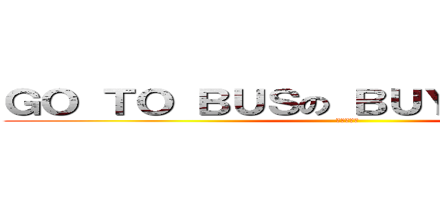 ＧＯ ＴＯ ＢＵＳの ＢＵＹ ＳＣＨＯＯＬ (?????)