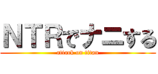 ＮＴＲでナニする (attack on titan)