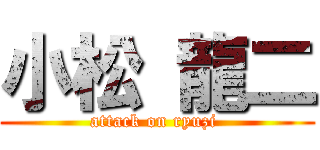 小松 龍二 (attack on ryuzi )
