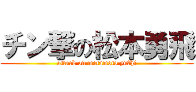 チン撃の松本勇飛 (attack on matumoto yuーhi)