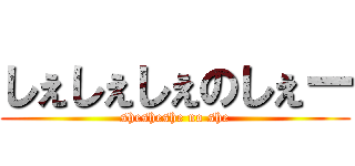 しぇしぇしぇのしぇー (shesheshe no she)