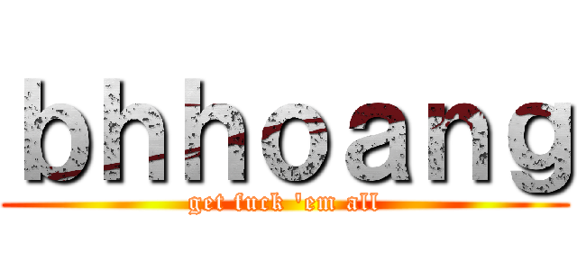 ｂｈｈｏａｎｇ (get fuck \'em all)
