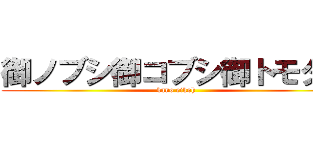 御ノブシ御コブシ御トモダチ (kano eikoh)