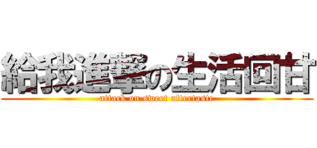 給我進撃の生活回甘 (attack on sweet aftertaste)