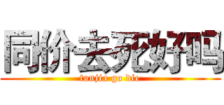 同价去死好吗 (tonjia go die)