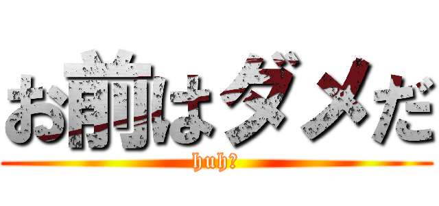 お前はダメだ (huh?)