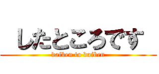  したところです  (daiben to daiben)