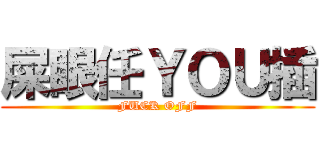 屎眼任ＹＯＵ插 (FUCK OFF)