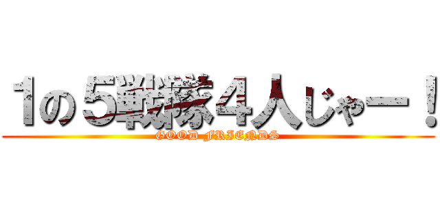 １の５戦隊４人じゃー！ (GOOD FRIENDS)