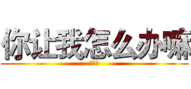 你让我怎么办嘛 (？？？)