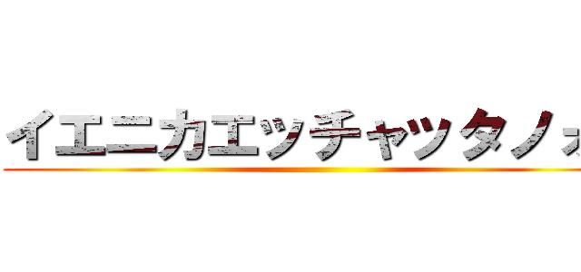 イエニカエッチャッタノォ？ ()