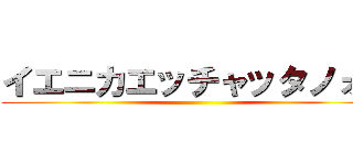 イエニカエッチャッタノォ？ ()