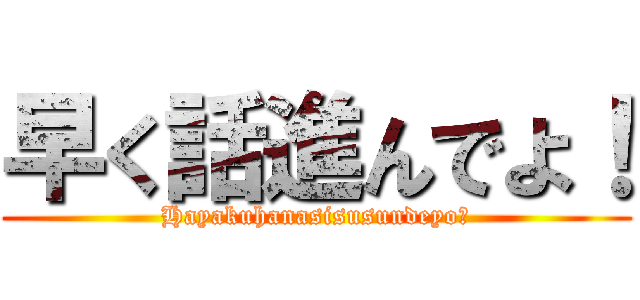 早く話進んでよ！ (Hayakuhanasisusundeyo！)