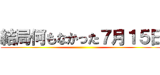 結局何もなかった７月１５日 ()