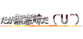 だが無意味だ（＾Ｕ＾） (But it's meaningless（^U^）)