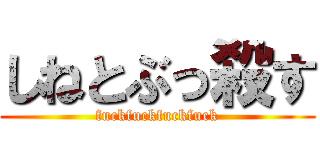 しねとぶっ殺す (fuckfuckfuckfuck)