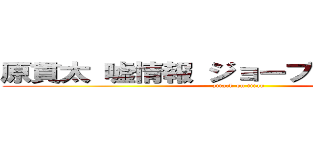 原貫太 嘘情報 ジョーブログ 知り合い (attack on titan)