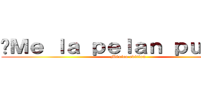 ¡Ｍｅ ｌａ ｐｅｌａｎ ｐｕｔｏｓ！ (México edition)