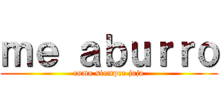 ｍｅ ａｂｕｒｒｏ (como siempre jaja)
