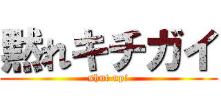 黙れキチガイ (shut up!)