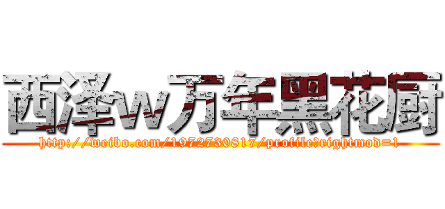 西泽ｗ万年黑花厨 (http://weibo.com/1972730817/profile?rightmod=1)