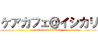 ケアカフェ＠イシカリ (attack on CareCafe)