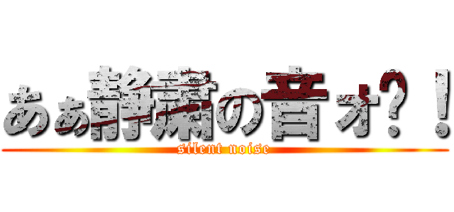 あぁ静粛の音ォ〜！ (silent noise)