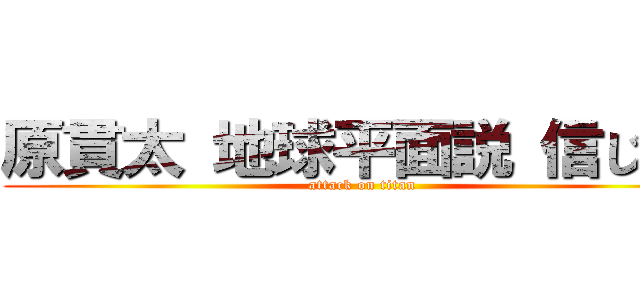 原貫太 地球平面説 信じてる (attack on titan)