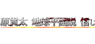原貫太 地球平面説 信じてる (attack on titan)
