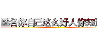 匿名你自己这么好人你知道吗 (我实在是无语了)