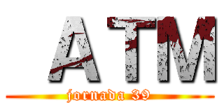  ＡＴＭ (jornada 39)