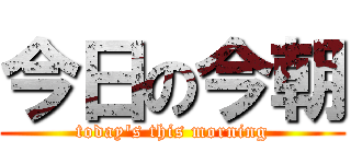 今日の今朝 (today\'s this morning)
