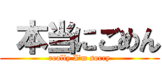  本当にごめん (really I\'m sorry)