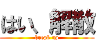 はい、解散 (break up)