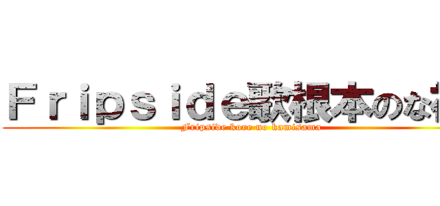 Ｆｒｉｐｓｉｄｅ歌根本のな神に (Fripside kore no kamisama)