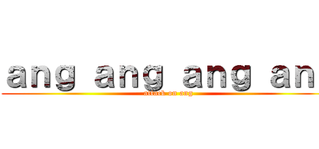ａｎｇ ａｎｇ ａｎｇ ａｎｇ (attack on ang)