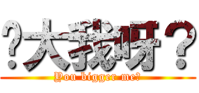 你大我呀？ (You bigger me?)