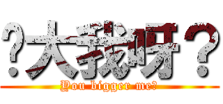 你大我呀？ (You bigger me?)