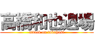 高橋和也退場 (attack on takahasi)