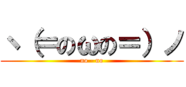 ヽ（＝のωの＝）ノ (no - no)