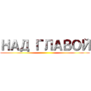 НАД ГЛАВОЙ ()