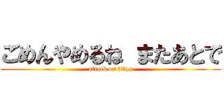 ごめんやめるね またあとで (attack on titan)