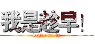 我是趁早！ (begin early)
