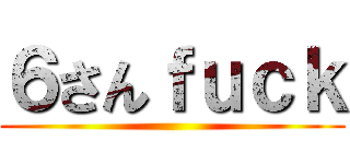 ６さんｆｕｃｋ ()