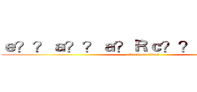 ｅ？？ａ？？ａ？Ｒｃ？？ａＲ？ａ｜？ (attack on titan)