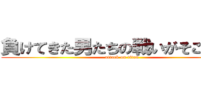 負けてきた男たちの戦いがそこにある (attack on titan)