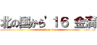 北の国から'１６ 金満 (attack on titan)