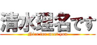 清水理名です (Nice too meet you)