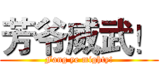 芳爷威武！ (Fang ye mighty!)